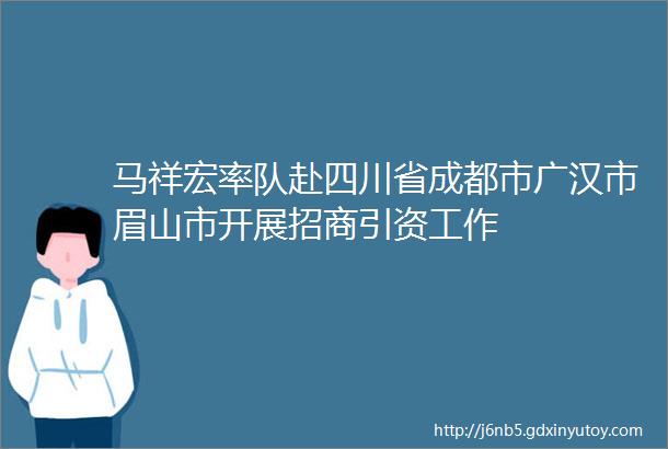 马祥宏率队赴四川省成都市广汉市眉山市开展招商引资工作